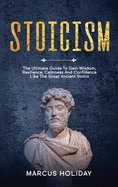 Stoicism: The Ultimate Guide To Gain Wisdom, Resilience, Calmness And Confidence Like The Great Ancient Stoics