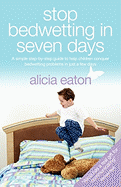 Stop Bedwetting in 7 Days - A Simple Step-By-Step Guide to Help Children Conquer Bedwetting Problems in Just a Few Days