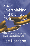 Stop Overthinking and Giving a F*ck: : How to Give Less F*cks and Live a More Fulfilling Life