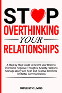 Stop Overthinking Your Relationships: A Step-by-Step Guide to Rewire your Brain to Overcome Negative Thoughts, Anxiety Hacks to Manage Worry and Fear, and Resolve Conflicts for Better Communication