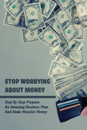 Stop Worrying About Money: Step By Step Prepare An Amazing Business Plan And Make Massive Money: Financing