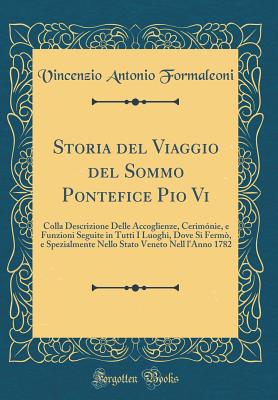 Storia del Viaggio del Sommo Pontefice Pio VI: Colla Descrizione Delle Accoglienze, Cerimnie, E Funzioni Seguite in Tutti I Luoghi, Dove Si Ferm, E Spezialmente Nello Stato Veneto Nell l'Anno 1782 (Classic Reprint) - Formaleoni, Vincenzio Antonio