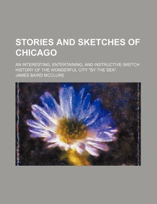 Stories and Sketches of Chicago; An Interesting, Entertaining, and Instructive Sketch History of the Wonderful City "By the Sea." - McClure, James Baird