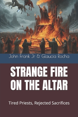 Strange Fire on the Altar: Tired Priests, Rejected Sacrifices - Rocha, Glaucia, and Frank, John, Jr.