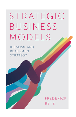 Strategic Business Models: Idealism and Realism in Strategy - Betz, Frederick