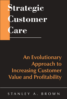 Strategic Customer Care: An Evolutionary Approach to Increasing Customer Value and Profitability - Brown, Stanley A.