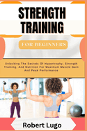 STRENGTH TRAINING For Beginners: Comprehensive Guide To Building Muscle, Boosting Strength, And Enhancing Fitness With Simple, Effective Workouts And Nutritional Tips For All Ages And Fitness Levels