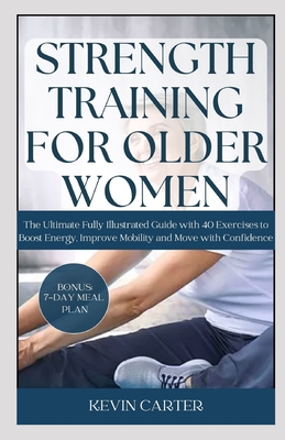 Strength Training for Older Women: The Ultimate Fully Illustrated Guide with 40 Exercises to Boost Energy, Improve Mobility and Move with Confidence - Carter, Kevin