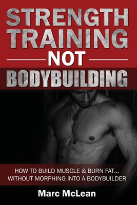 Strength Training NOT Bodybuilding: How To Build Muscle And Burn Fat...Without Morphing Into A Bodybuilder - McLean, Marc