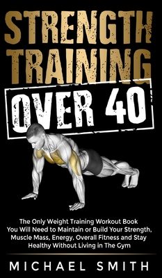 Strength Training Over 40: The Only Weight Training Workout Book You Will Need to Maintain or Build Your Strength, Muscle Mass, Energy, Overall Fitness and Stay Healthy Without Living in the Gym: The Only Weight Training Workout Book You Will Need to... - Smith, Michael