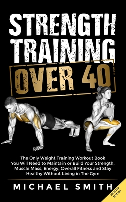 Strength Training Over 40: The Only Weight Training Workout Book You Will Need to Maintain or Build Your Strength, Muscle Mass, Energy, Overall Fitness and Stay Healthy Without Living in the Gym - Seaton, Nathalie, and Smith, Michael