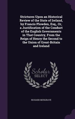 Strictures Upon an Historical Review of the State of Ireland, by Francis Plowden, Esq., Or, a Justification of the Conduct of the English Governments in That Country, From the Reign of Henry the Second to the Union of Great-Britain and Ireland - Musgrave, Richard, Sir