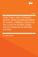 Structural and Systematic Botany: Being an Arrangement of Plants, Forming a Basis for the Study of Botany, Either on the Linnaean or Natural Systems