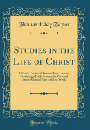 Studies in the Life of Christ: A Year's Course of Twenty-Five Lessons, Providing a Daily Scheme for Personal Study Adapted Also to Class Work (Classic Reprint)