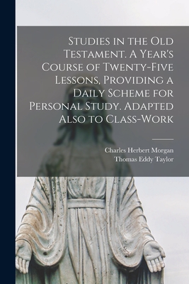 Studies in the Old Testament. [microform] A Year's Course of Twenty-five Lessons, Providing a Daily Scheme for Personal Study. Adapted Also to Class-work - Morgan, Charles Herbert 1852-1937, and Taylor, Thomas Eddy