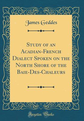Study of an Acadian-French Dialect Spoken on the North Shore of the Baie-Des-Chaleurs (Classic Reprint) - Geddes, James