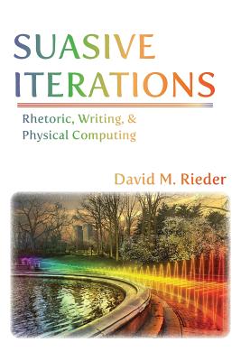 Suasive Iterations: Rhetoric, Writing, and Physical Computing - Rieder, David M