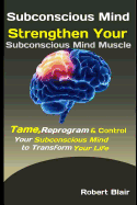 Subconscious Mind: Strengthen Your Subconscious Mind Muscle: Tame, Reprogram & Control Your Subconscious Mind to Transform Your Life