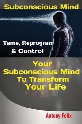 Subconscious Mind: Tame, Reprogram & Control Your Subconscious Mind To Transform Your Life - Antony, Felix
