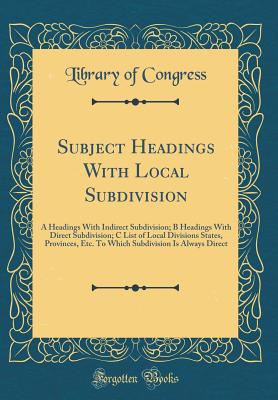 Subject Headings with Local Subdivision: A Headings with Indirect Subdivision; B Headings with Direct Subdivision; C List of Local Divisions States, Provinces, Etc. to Which Subdivision Is Always Direct (Classic Reprint) - Congress, Library of