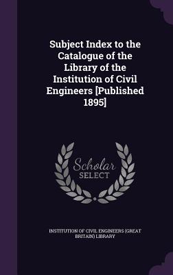 Subject Index to the Catalogue of the Library of the Institution of Civil Engineers [Published 1895] - Institution of Civil Engineers (Great Br (Creator)