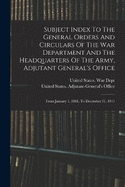 Subject Index To The General Orders And Circulars Of The War Department And The Headquarters Of The Army, Adjutant General's Office: From January 1, 1881, To December 31, 1911