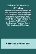 Submarine Warfare of To-day;How the Submarine Menace Was Met and Vanquished, with Descriptions of the Inventions and Devices Used, Fast Boats, Mystery Ships, Nets, Aircraft, &c. &c., Also Describing the Selection and Training of the Enormous Personnel...