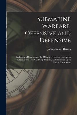 Submarine Warfare, Offensive and Defensive: Including a Discussion of the Offensive Torpedo System, Its Effects Upon Iron-Clad Ship Systems, and Influence Upon Future Naval Wars - Barnes, John Sanford