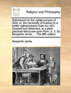 Submission to the Righteousness of God; Or, the Necessity of Trusting to a Better Righteousness Than Our Own. Opened and Defended, in a Plain Practical Discourse Upon ROM. X. 3. by Benjamin Jenks, ... the Fifth Edition.