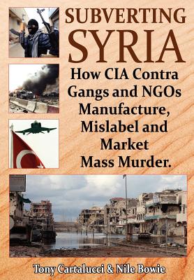 Subverting Syria: How CIA Contra Gangs and NGO's Manufacture, Mislabel and Market Mass Murder - Cartalucci, Tony, and Bowie, Nile