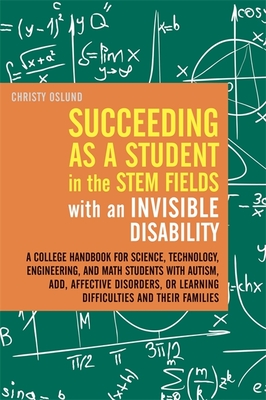 Succeeding as a Student in the STEM Fields with an Invisible Disability: A College Handbook for Science, Technology, Engineering, and Math Students with Autism, ADD, Affective Disorders, or Learning Difficulties and their Families - Oslund, Christy