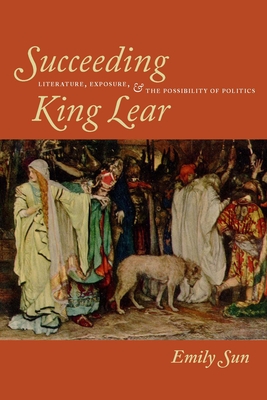 Succeeding King Lear: Literature, Exposure, and the Possibility of Politics - Sun, Emily