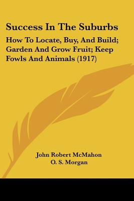 Success In The Suburbs: How To Locate, Buy, And Build; Garden And Grow Fruit; Keep Fowls And Animals (1917) - McMahon, John Robert, and Morgan, O S (Foreword by)