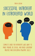 Successful Introvert in Extroverted World Complete guide for introverts who want to make friends, be social, and build leadership abilities and developing powerful skills