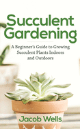 Succulent Gardening: A Beginner's Guide to Growing Succulent Plants Indoors and Outdoors