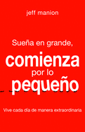 Suea En Grande, Comienza Por Lo Pequeo: Vive Cada Da de Manera Extraordinaria