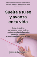 Suelta a tu ex y avanza en tu vida.: Gu?a definitiva para cortar lazos t?xicos con tus parejas del pasado, sanar tu coraz?n y seguir adelante con tu vida.