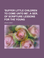 'Suffer Little Children to Come Unto Me', a Ser. of Scripture Lessons for the Young