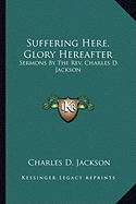 Suffering Here, Glory Hereafter: Sermons by the REV. Charles D. Jackson - Jackson, Charles D