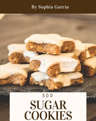 Sugar Cookies 300: Enjoy 300 Days with Amazing Sugar Cookie Recipes in Your Own Sugar Cookie Cookbook! [book 1] - Garcia, Sophia