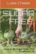 Sugar Free: How to Be Sugar Free - The Unrefined Life - Chase, Luke, and Chase, Aaron (Editor), and Smith, E D