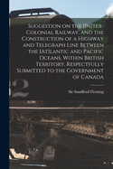 Suggestion on the [In]ter-Colonial Railway, and the Construction of a Highway and Telegraph Line Between the [At]lantic and Pacific Oceans, Within British Territory, Respectfully Submitted to the Government of Canada [microform]
