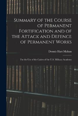 Summary of the Course of Permanent Fortification and of the Attack and Defence of Permanent Works: For the Use of the Cadets of the U.S. Military Academy - Mahan, Dennis Hart