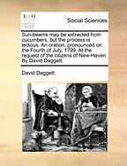 Sun-Beams May Be Extracted from Cucumbers, But the Process Is Tedious. an Oration, Pronounced on the Fourth of July, 1799. at the Request of the Citizens of New-Haven. by David Daggett