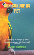 Sun Conure as Pet: A Complete Guide On Everything You Need To Know About The Sun Conure, Care, And Feeding, Health Care, Behavior And How They Also Make Good Pets