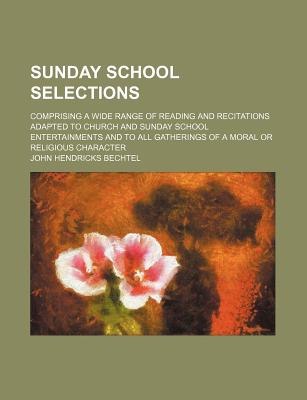 Sunday School Selections; Comprising a Wide Range of Reading and Recitations Adapted to Church and Sunday School Entertainments and to All Gatherings of a Moral or Religious Character - Bechtel, John Hendricks