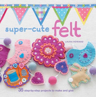 Super-Cute Felt: 35 Step-by-Step Projects to Make and Give - Howard, Laura