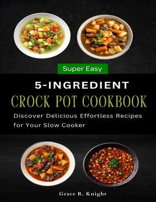 Super Easy 5-Ingredient Crock Pot Cookbook: Discover Delicious Effortless Recipes for Your Slow Cooker - R Knight, Grace