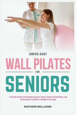 Super Easy Wall Pilates for Seniors: A simple guide to strengthening your body, enhancing flexibility, and embracing a healthier lifestyle at any age - Williams, Mathew