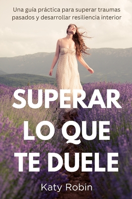 Superar Lo Que Te Duele: Una gu?a prctica para superar traumas pasados y desarrollar resiliencia interior - Robin, Katy